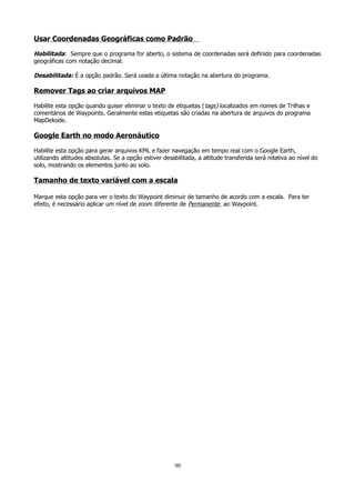 Usar Coordenadas Geográficas como Padrão
Habilitada: Sempre que o programa for aberto, o sistema de coordenadas será definido para coordenadas
geográficas com notação decimal.
Desabilitada: É a opção padrão. Será usada a última notação na abertura do programa.

Remover Tags ao criar arquivos MAP
Habilite esta opção quando quiser eliminar o texto de etiquetas ( tags) localizados em nomes de Trilhas e
comentários de Waypoints. Geralmente estas etiquetas são criadas na abertura de arquivos do programa
MapDekode.

Google Earth no modo Aeronáutico
Habilite esta opção para gerar arquivos KML e fazer navegação em tempo real com o Google Earth,
utilizando altitudes absolutas. Se a opção estiver desabilitada, a altitude transferida será relativa ao nível do
solo, mostrando os elementos junto ao solo.

Tamanho de texto variável com a escala
Marque esta opção para ver o texto do Waypoint diminuir de tamanho de acordo com a escala. Para ter
efeito, é necessário aplicar um nível de zoom diferente de Permanente ao Waypoint.

90

 