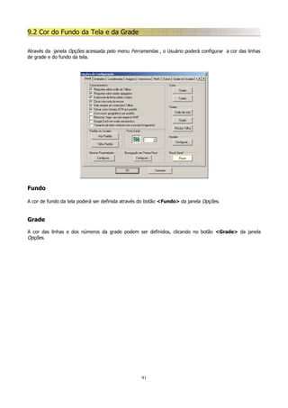 9.2 Cor do Fundo da Tela e da Grade
Através da janela Opções acessada pelo menu Ferramentas , o Usuário poderá configurar a cor das linhas
de grade e do fundo da tela.

Fundo
A cor de fundo da tela poderá ser definida através do botão <Fundo> da janela Opções.

Grade
A cor das linhas e dos números da grade podem ser definidos, clicando no botão <Grade> da janela
Opções.

91

 