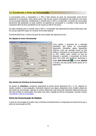 9.3 Escolhendo a Porta de Comunicação
A comunicação entre o computador e o GPS é feita através da porta de comunicação serial RS-232
disponível no computador. Fique atento para o fato de que muitos computadores não possuem uma porta
de comunicação disponível, inviabilizando a conexão entre o GPS e o computador. As portas de comunicação
geralmente são localizadas na parte posterior do gabinete do computador e a conexão é feita através de
conectores DB-9 (9 pinos semelhante ao do mouse) ou DB-25 (25 pinos).
Os cabos utilizados para a conexão entre o GPS e o computador são especialmente desenvolvidos para este
fim, já que cada GPS requer um conector de formato especial.
É possível determinar o número da porta de comunicação das seguintes formas :
Em Opções no menu Ferramentas
Como padrão, o programa faz a detecção
automática das portas de comunicação
disponíveis. Entretanto, alguns dispositivos
externos, como por exemplo mouse de três
botões e programas de sincronismo para Palm
ou HPC, podem gerar conflito na hora da
detecção e paralisar o computador de forma
geral. Para evitar este problema, desmarque a
opção Auto-Detecção
na janela Opções
e escolha uma das portas seriais dentre as 12
disponíveis.

Nas Janelas de Interface de Comunicação
Na janelas de Interface o programa apresentará as portas seriais disponíveis (de 1 a 12), cabendo ao
Usuário escolher a mais adequada. Importante observar que alguns dispositivos como modem utilizam-se
das portas de comunicação, cabendo ao Usuário determinar qual porta está realmente disponível para que
não haja conflito na comunicação. Para saber mais sobre a ligação do GPS ao computador, consulte o tópico
Conectando o GPS ao Computador.

Porta de Comunicação do Modem
A porta de comunicação do modem para a Interface de Rastreamento é configurada da mesma forma que a
porta de comunicação do GPS.

92

 