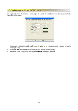 9.6 Configurando a Medida de Velocidade
Em Opções do menu Ferramentas a configuração da unidade de velocidade é feita através da escolha da
medida de comprimento.

•
•
•

Optando por medidas no padrão inglês como ft, yd e mi as velocidades serão indicadas em mi/h
(milhas por hora)
Escolhendo nmi (milhas náuticas), a velocidade será indicada em nós (Knots)
Nos demais casos, a unidade de velocidade será km/h (quilômetros por hora)

95

 