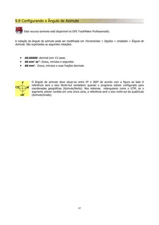 9.8 Configurando o Ângulo de Azimute
Este recurso somente está disponível no GPS TrackMaker Professional®.
A notação do ângulo de azimute pode ser modificada em Ferramentas > Opções > Unidades > Ângulo de
Azimute. São suportadas as seguintes notações:

•
•
•

dd.ddddd: decimal com 13 casas.
dd mm' ss'': Graus, minutos e segundos
dd mm': Graus, minutos e suas frações decimais

O ângulo de azimute deve situar-se entre 0º e 360º de acordo com a figura ao lado A
referência será o eixo Norte-Sul verdadeiro quando o programa estiver configurado para
coordenadas geográficas (Azimute/Norte). Nos sistemas retangulares como o UTM, se o
segmento estiver contido em uma única zona, a referência será o eixo norte-sul da quadrícula
(Azimute/Grade).

97

 