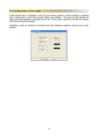 9.9 Configurando a Hora Local
O GPS transfere para o computador a hora UTC (de Londres), devendo o Usuário configurar a diferença
entre o horário local e a hora UTC na janela Opções, guia Unidades – Hora Local. No caso específico da
região centro-leste brasileira, a diferença deve ser de –3 horas. Assim, quando for meio-dia em Londres,
será 9 horas da manhã em Brasília.
Localidades a oeste do meridiano de Greenwich (0º) terão diferenças negativas, enquanto que a Leste,
positivas.

98

 