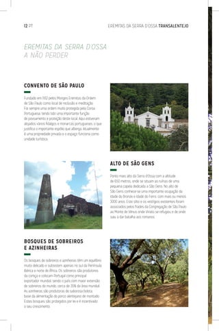 12 PT	 EREMITAS DA SERRA D’OSSA TRANSALENTEJO
CONVENTO DE SÃO PAULO
Fundado em 1182 pelos Monges Eremitas da Ordem
de São Paulo como local de reclusão e meditação.
Foi sempre uma ordem muito protegida pela Coroa
Portuguesa, tendo tido uma importante função
de povoamento e proteção deste local. Aqui estiveram
alojados vários fidalgos e monarcas portugueses, o que
justifica o importante espólio que alberga. Atualmente
é uma propriedade privada e o espaço funciona como
unidade turística.
BOSQUES DE SOBREIROS
E AZINHEIRAS
Os bosques de sobreiros e azinheiras têm um equilíbrio
muito delicado e subsistem apenas no sul da Península
Ibérica e norte de África. Os sobreiros são produtores
da cortiça e colocam Portugal como principal
exportador mundial, sendo o país com maior extensão
de sobreiros do mundo, cerca de 35% da área mundial.
As azinheiras são produtoras de saborosa bolota,
base da alimentação do porco alentejano de montado.
Estes bosques são protegidos por lei e é incentivado
o seu crescimento.
ALTO DE SÃO GENS
Ponto mais alto da Serra d’Ossa com a altitude
de 650 metros, onde se situam as ruínas de uma
pequena capela dedicada a São Gens. No alto de
São Gens conhece-se uma importante ocupação da
Idade do Bronze e Idade do Ferro, com mais ou menos
3000 anos. Este sítio e os vestígios existentes foram
associados pelos frades da Congregação de São Paulo
ao Monte de Vénus onde Viriato se refugiou e de onde
saiu a dar batalha aos romanos.
EREMITAS DA SERRA D’OSSA
A NÃO PERDER
 