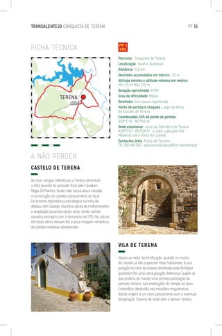 TRANSALENTEJO CONQUISTA DE TERENA	 PT 15
FICHA TÉCNICA
CASTELO DE TERENA
As mais antigas referências a Terena remontam
a 1262 quando foi passado foral pelo Cavaleiro
Régio Gil Martins, tendo sido nesta altura iniciada
a construção do castelo e povoamento do local.
De enorme importância estratégica na linha de
defesa com Castela, manteve obras de melhoramento
e ampliação durantes vários anos, tendo sofrido
variados estragos com o terramoto de 1755. No século
XX novas obras deixam-lhe a atual imagem romântica
de castelo medieval abandonado.
VILA DE TERENA
Nasce ao redor da fortificação, quando os muros
do castelo já não suportam mais habitantes. A sua
posição no cimo do outeiro dominado pela fortaleza
garantem-lhe uma certa posição defensiva. Supõe-se
que poderia ter havido uma primeira povoação do
período romano, nas imediações do templo ao deus
Endovélico, destruída nas invasões muçulmanas,
dando origem a um novo povoamento com a eventual
designação Talanna de onde vem a derivar Terena.
A NÃO PERDER
Percurso: Conquista de Terena
Localização: Terena, Alandroal
Distância: 15,2 km
Desníveis acumulados em metros: 135 m
Altitude mínima e altitude máxima em metros:
Mín 175 m Máx 270 m
Duração aproximada: 4:00h
Grau de dificuldade: Médio
Desníveis: Com pouco significado
Ponto de partida e chegada: Largo da Porta
do Castelo de Terena
Coordenadas GPS do ponto de partida:
N38º37’16’’ W07º24’26’’
Onde estacionar: Junto ao Cemitério de Terena
N38º37’07’’ W07º24’27’’, e subir a pé pela Vila
Medieval até à Porta do Castelo.
Contactos úteis: Posto de Turismo
Tlf. 268 440 045 - pturismo.adl.dsscd@cm-alandroal.pt
 