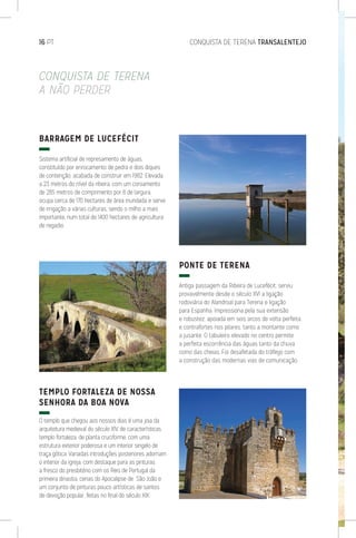 16 PT	 CONQUISTA DE TERENA TRANSALENTEJO
CONQUISTA DE TERENA
A NÃO PERDER
BARRAGEM DE LUCEFÉCIT
Sistema artificial de represamento de águas,
constituído por enrocamento de pedra e dois diques
de contenção, acabada de construir em 1982. Elevada
a 23 metros do nível da ribeira, com um coroamento
de 285 metros de comprimento por 8 de largura,
ocupa cerca de 170 hectares de área inundada e serve
de irrigação a várias culturas, sendo o milho a mais
importante, num total de 1400 hectares de agricultura
de regadio.
TEMPLO FORTALEZA DE NOSSA
SENHORA DA BOA NOVA
O templo que chegou aos nossos dias é uma joia da
arquitetura medieval do século XIV, de características
templo fortaleza, de planta cruciforme, com uma
estrutura exterior poderosa e um interior singelo de
traça gótica. Variadas introduções posteriores adornam
o interior da igreja, com destaque para as pinturas
a fresco do presbitério com os Reis de Portugal da
primeira dinastia, cenas do Apocalipse de São João e
um conjunto de pinturas pouco artísticas de santos
de devoção popular, feitas no final do século XIX.
PONTE DE TERENA
Antiga passagem da Ribeira de Lucefécit, serviu
provavelmente desde o século XVI a ligação
rodoviária do Alandroal para Terena e ligação
para Espanha. Impressiona pela sua extensão
e robustez, apoiada em seis arcos de volta perfeita
e contrafortes nos pilares, tanto a montante como
a jusante. O tabuleiro elevado no centro permite
a perfeita escorrência das águas tanto da chuva
como das cheias. Foi desafetada do tráfego com
a construção das modernas vias de comunicação.
 