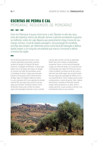 18 PT	 ESCRITAS DE PEDRA E CAL TRANSALENTEJO
ESCRITAS DE PEDRA E CAL
MONSARAZ, REGUENGOS DE MONSARAZ
Estar em Monsaraz é quase como tocar o céu. Elevada no alto dos seus
mais de trezentos metros de altitude, domina a planície envolvente e garante
as melhores visões do Lago Alqueva que praticamente chega à base do seu
maciço rochoso. Local de amplas paisagens, esta povoação foi escolhida,
ao longo dos tempos, por diferentes povos como local de habitação e defesa,
dando origem a um conjunto amuralhado que marca o horizonte e define
a história da região.
Sair de Monsaraz pela Porta da Vila, a norte,
e descer pela direita contornando a primeira
muralha em direção à Ermida de São Bento.
Contornar a Estalagem de Monsaraz e descer pela
ladeira rumo a Ferragudo, para seguir em direção
ao Convento da Orada. Na proximidade, avistar
o Cromeleque do Xerez e seguir para norte pela
estrada rural que passa junto à Ponte Romana
da Pêga. Seguir em direção à Aldeia do Outeiro
e cruzar o povoado até à curva apertada da estrada
nacional 1125, para seguir pelo caminho rural que
segue para noroeste, avistando à direita a Serra
da Barrada. Passar junto ao Menir do Outeiro,
seguir até à povoação da Barrada, cruzar a estrada
e descer pelo caminho rural até ao alojamento
Monte Saraz. Virar à direita e imediatamente
à esquerda. Passar a sul da Horta do Reboredo
e seguir em frente até atingir um cruzamento com
a Estrada Real. Aqui seguir em frente para avistar
o Menir da Belhoa, num percurso de ida e volta a
este local, para então seguir para sul pela Estrada
Real que segue até à povoação de Telheiro com a
sua imponente fonte. Tomar a ladeira que fica entre
a antiga escola e o posto da guarda. Subir a ladeira
até encontrar a entrada em Monsaraz. Quando
chegar é altura de percorrer as vielas, visitar o
Castelo, percorrer a suas muralhas e retomar à vila
reconhecendo todos os seus recantos.
 