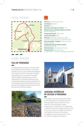 TRANSALENTEJO ESCRITAS DE PEDRA E CAL	 PT 19
VILA DE MONSARAZ
Conquistada pela primeira vez aos mouros em 1167
por Geraldo Sem Pavor, Monsaraz viu, nos séculos
seguintes, crescer as suas muralhas sob a égide dos
reis D. Afonso III, D. Dinis e D. Fernando. Foi também
neste período que se construíram os principais
edifícios religiosos e administrativos do burgo
montesarense. A sua fisionomia defensiva iria ser
profundamente alterada ao longo do século XVII com
a construção de novos revelins, de tipo Vauban, que
permitiram uma defesa mais eficaz contra as armas
de artilharia dos exércitos modernos
LADEIRAS HISTÓRICAS
DE ACESSO A MONSARAZ
Para chegar às portas do reduto de muralhas
da Vila de Monsaraz era necessário percorrer
inclinadas ladeiras que contornam as suas
vertentes. Construídas pedra a pedra,
asseguravam um excelente piso e mantêm hoje
o testemunho de muitas subidas e descidas e de
um rigoroso controlo da chegada de forasteiros
e mercadorias. Continuam a ser acessos
privilegiados para quem gosta de ter a visão
das melhores paisagens circundantes.
Percurso: Escritas de Pedra e Cal
Localização: Monsaraz
Distância: 13 km
Desníveis acumulados em metros: 177 m
Altitude mínima e altitude máxima em metros:
Mín 183 m Máx 306 m
Duração aproximada: 3:00h a 4:00h
Grau de dificuldade: Médio -
Desníveis: Acentuados na descida e subida
a Monsaraz. Sem significado no restante percurso.
Ponto de partida e chegada: Ermida de São João
Batista, Monsaraz
Coordenadas GPS do ponto de partida:
N38°26’38” W07°22’46”
Onde estacionar: Lado de fora da muralha
Contactos úteis: Posto de Turismo
Tlf. 266 508 052 - turismo@cm-reguengos-monsaraz.pt
FICHA TÉCNICA
A NÃO PERDER
 