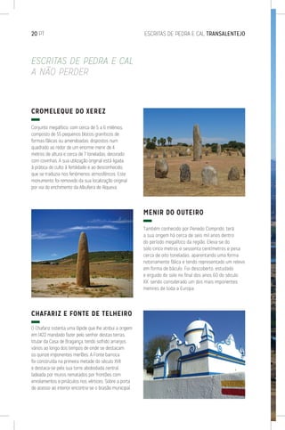 20 PT	 ESCRITAS DE PEDRA E CAL TRANSALENTEJO
CROMELEQUE DO XEREZ
Conjunto megalítico, com cerca de 5 a 6 milénios,
composto de 55 pequenos blocos graníticos de
formas fálicas ou amendoadas, dispostos num
quadrado ao redor de um enorme menir de 4
metros de altura e cerca de 7 toneladas, decorado
com covinhas. A sua utilização original está ligada
à prática do culto à fertilidade e ao desconhecido,
que se traduzia nos fenómenos atmosféricos. Este
monumento foi removido da sua localização original
por via do enchimento da Albufeira de Alqueva.
CHAFARIZ E FONTE DE TELHEIRO
O Chafariz ostenta uma lápide que lhe atribui a origem
em 1422 mandado fazer pelo senhor destas terras,
titular da Casa de Bragança, tendo sofrido arranjos
vários ao longo dos tempos de onde se destacam
os quinze imponentes merlões. A Fonte barroca
foi construída na primeira metade do século XVII
e destaca-se pela sua torre abobodada central,
ladeada por muros rematados por frontões com
enrolamentos e pináculos nos vértices. Sobre a porta
de acesso ao interior encontra-se o brasão municipal.
MENIR DO OUTEIRO
Também conhecido por Penedo Comprido, terá
a sua origem há cerca de seis mil anos dentro
do período megalítico da região. Eleva-se do
solo cinco metros e sessenta centímetros e pesa
cerca de oito toneladas, aparentando uma forma
notoriamente fálica e tendo representado um relevo
em forma de báculo. Foi descoberto, estudado
e erguido do solo no final dos anos 60 do século
XX, sendo considerado um dos mais imponentes
menires de toda a Europa.
ESCRITAS DE PEDRA E CAL
A NÃO PERDER
 