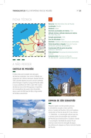 TRANSALENTEJO PELO PATRIMÓNIO VIVO DE MOURÃO	 PT 23
FICHA TÉCNICA
CASTELO DE MOURÃO
A colina onde está instalado terá sido palco
de diversas contendas, mas nunca é referido nas
conquistas de D. Afonso Henriques. Recebe foral em
1226 e durante dezenas de anos vive em contenda
entre Portugal e Espanha. A praça de Mourão adere
à causa castelhana em 1580 e, após 1640, é palco
de diversas lutas entre Portugueses e Espanhóis
em consequência das quais é alvo de grandes
obras a partir de 1662 que lhe dão a traça estelar
de fortaleza seiscentista.
ERMIDA DE SÃO SEBASTIÃO
Pequena capela rural de paredes grossas
e contrafortes situada a meio caminho
entre o Castelo de Mourão e Porto do Guadiana,
construída no final do século XV. O seu oráculo
- S. Sebastião - e a localização indicam que era
o primeiro ponto de passagem dos visitantes
de Mourão que atravessavam o Guadiana. Devido
à sua posição e facilidade de acesso foi por
diversas vezes local de colocação de peças
de artilharia em ataques ao flanco norte do Castelo
de Mourão.
Percurso: Pelo Património Vivo de Mourão
Localização: Mourão
Distância: 8,3km
Desníveis acumulados em metros: 155m
Altitude mínima e altitude máxima em metros:
Mín 150m Máx 211m
Duração aproximada: 2:30h
Grau de dificuldade: Baixo
Desníveis: Subidas e descidas pouco acentuadas
Ponto de partida e chegada: Posto de Turismo
de Mourão, Lg Portas de São Bento
Coordenadas GPS do ponto de partida:
N38º22’58’’ W07º20’43’’
Onde estacionar: No parque de estacionamento
no local
Contactos úteis: Munícipio de Mourão
Tlf. 266 560 010 - postoturismo@cm-mourao.pt
A NÃO PERDER
 