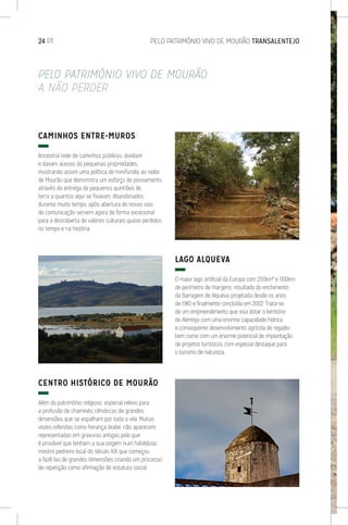 24 PT	 PELO PATRIMÓNIO VIVO DE MOURÃO TRANSALENTEJO
PELO PATRIMÓNIO VIVO DE MOURÃO
A NÃO PERDER
CAMINHOS ENTRE-MUROS
Ancestral rede de caminhos públicos, dividiam
e davam acesso às pequenas propriedades,
mostrando assim uma política de minifúndio ao redor
de Mourão que demonstra um esforço de povoamento
através da entrega de pequenos quinhões de
terra a quantos aqui se fixavam. Abandonados
durante muito tempo, após abertura de novas vias
de comunicação servem agora de forma excecional
para a descoberta de valores culturais quase perdidos
no tempo e na história.
CENTRO HISTÓRICO DE MOURÃO
Além do património religioso, especial relevo para
a profusão de chaminés cilíndricas de grandes
dimensões que se espalham por toda a vila. Muitas
vezes referidas como herança árabe, não aparecem
representadas em gravuras antigas pelo que
é provável que tenham a sua origem num habilidoso
mestre pedreiro local do século XIX que começou
a fazê-las de grandes dimensões criando um processo
de repetição como afirmação de estatuto social.
LAGO ALQUEVA
O maior lago artificial da Europa com 250km² e 1100km
de perímetro de margens, resultado do enchimento
da Barragem de Alqueva, projetada desde os anos
de 1940 e finalmente concluída em 2002. Trata-se
de um empreendimento que visa dotar o território
do Alentejo com uma enorme capacidade hídrica
e consequente desenvolvimento agrícola de regadio
bem como com um enorme potencial de implantação
de projetos turísticos, com especial destaque para
o turismo de natureza.
 