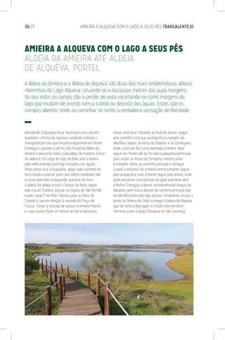 26 PT	 AMIEIRA A ALQUEVA COM O LAGO A SEUS PÉS TRANSALENTEJO
A Aldeia da Amieira e a Aldeia de Alqueva são duas das mais emblemáticas aldeias
ribeirinhas do Lago Alqueva, situando-se a escassos metros das suas margens.
Ao seu redor os campo são a perder de vista recortando-se como margens do
lago que mudam de acordo com a subida ou descida das águas. Estes são os
campos abertos, onde ao caminhar se sente a verdadeira sensação de liberdade.
Atendendo à tipologia linear deste percurso, deverá
acautelar a forma de regresso, podendo solicitar o
transporte por táxi que encontra disponível em Portel.
Começar o passeio a pé no Cais Fluvial da Aldeia da
Amieira e percorrer todo o passadiço de madeira. Entrar
na aldeia e, no Largo do Jogo da Bola, virar à direita
pela velha estrada que hoje mergulha nas águas.
Antes disso virar à esquerda, seguir pelo caminho de
terra batida e passar junto aos velhos estábulos até
à curva apertada, à esquerda, que leva de novo
à aldeia. Na aldeia cruzar o Parque da Nora, seguir
pela rua do Chafariz, passar na Capela de São Romão
e pelo Largo 1º de Maio. Passar junto ao Beco do
Castelo e sair em direção à rotunda da Praça de
Touros. Tomar a estrada de acesso à Amieira Marina
e, caso queira, fazer um desvio de ida e volta para
visitar este local. Voltando ao local do desvio, seguir
pela caminho rural que acompanha a margem da
albufeira. Depois da Horta do Balanco e do Zambujeiro,
onde a estrada faz curva apertada à direita, deve
seguir em frente até ao fim dessa pequena península
para visitar as Antas da Torrejona, mesmo junto
à margem. Voltar ao caminho principal e começar
a subir a encosta. No primeiro entroncamento seguir
pela esquerda e mais à frente seguir pela direita, onde
pode encontrar uma portada de gado que deve abrir
e fechar. Começar a descer acompanhando braços da
albufeira sem nunca desviar do caminho principal que
se identifica bem pelo tipo de piso. Finalmente, cruzar a
ponte da Ribeira de Codis e chegar à Aldeia de Alqueva
que dá nome à Barragem e a todo este território.
Terminar junto à Igreja Paroquial de São Lourenço.
AMIEIRA A ALQUEVA COM O LAGO A SEUS PÉS
ALDEIA DA AMIEIRA ATÉ ALDEIA
DE ALQUEVA, PORTEL
 