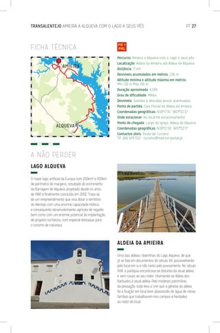 TRANSALENTEJO AMIEIRA A ALQUEVA COM O LAGO A SEUS PÉS	 PT 27
FICHA TÉCNICA
LAGO ALQUEVA
O maior lago artificial da Europa com 250km² e 1100km
de perímetro de margens, resultado do enchimento
da Barragem de Alqueva, projetada desde os anos
de 1940 e finalmente concluída em 2002. Trata-se
de um empreendimento que visa dotar o território
do Alentejo com uma enorme capacidade hídrica
e consequente desenvolvimento agrícola de regadio
bem como com um enorme potencial de implantação
de projetos turísticos, com especial destaque para
o turismo de natureza.
ALDEIA DA AMIEIRA
Uma das aldeias ribeirinhas do Lago Alqueva, de que
já se fala em documentos do século XIII, possivelmente
pelo local em si e não tanto pelo povoamento. No século
XVIII, a paróquia encontrava-se distante da atual aldeia
e sem casas ao seu redor, chamando-se Aldeia dos
Barbudos à atual aldeia. Pelo modesto património
da povoação, tudo leva a crer que a génese da aldeia
foi a fixação em local bem abastecido de água de várias
famílias que trabalhavam nos campos e herdades
ao redor do local.
A NÃO PERDER
Percurso: Amieira a Alqueva com o Lago a seus pés
Localização: Aldeia da Amieira até Aldeia de Alqueva
Distância: 17 km
Desníveis acumulados em metros: 234 m
Altitude mínima e altitude máxima em metros:
Mín 138 m Máx 195 m
Duração aproximada: 6:00h
Grau de dificuldade: Médio
Desníveis: Subidas e descidas pouco acentuadas
Ponto de partida: Cais Fluvial da Aldeia da Amieira
Coordenadas geográficas: N38º17’35’’ W07º33’37’’
Onde estacionar: No local há estacionamento.
Ponto de chegada: Largo da Igreja, Aldeia de Alqueva
Coordenadas geográficas: N38º12’58’’ W07º32’17’’
Contactos úteis: Posto de Turismo
Tlf. 266 619 032 - turismo@mail.cm-portel.pt
 