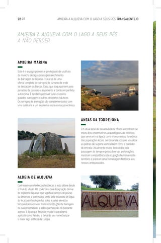 28 PT	 AMIEIRA A ALQUEVA COM O LAGO A SEUS PÉS TRANSALENTEJO
AMIEIRA A ALQUEVA COM O LAGO A SEUS PÉS
A NÃO PERDER
AMIEIRA MARINA
Este é o espaço pioneiro e privilegiado de usufruto
da mancha de água criada pelo enchimento
da Barragem de Alqueva. Trata-se de uma
oferta completa de serviços de turismo de onde
se destacam os Barcos Casa, que daqui partem para
jornadas de passeio e alojamento a bordo em perfeita
autonomia. É também possível fazer cruzeiros
guiados, canoagem e outros desportos náuticos.
Os serviços de animação são complementados com
uma cafetaria e um excelente restaurante panorâmico.
ALDEIA DE ALQUEVA
Conhecem-se referências históricas a esta aldeia desde
o final do século XIII, podendo a sua designação derivar
do topónimo Alqueive que significa campos de pousio
ou desertos, o que estava certo pela escassez de água
do local, pela tipologia dos solos e pelas elevadas
temperaturas estivais. Com a construção da Barragem
na sua proximidade, a aldeia ganhou não só bastante
acesso à água que lhe pode mudar o paradigma
agrícola como lhe deu a fama do seu nome batizar
o maior lago artificial da Europa.
ANTAS DA TORREJONA
Em atual local de elevada beleza cénica encontram-se
estes dois testemunhos arqueológicos do neolítico,
que serviram na época como monumentos funerários
das populações locais, sendo ainda possível visualizar
as pedras de suporte vertical bem como o corredor
de entrada. Atualmente muito destruídos pela
passagem do tempo e pelas diversas profanações,
mostram a importância da ocupação humana neste
território e prestam uma homenagem histórica aos
nossos antepassados.
 
