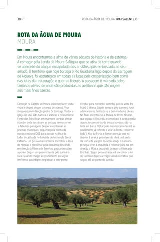 30 PT	 ROTA DA ÁGUA DE MOURA TRANSALENTEJO
ROTA DA ÁGUA DE MOURA
MOURA
Em Moura encontramos a alma de vários séculos de história e de estórias.
A começar pela Lenda da Moura Salúquia que se atira da torre quando
se apercebe do ataque encapotado dos cristãos após emboscada ao seu
amado. O território, que hoje bordeja o Rio Guadiana, logo depois da Barragem
de Alqueva, foi estratégico em todas as lutas pela cristianização bem como
nas lutas da restauração e guerras liberais. A paisagem é marcada pelos
famosos olivais, de onde são produzidas as azeitonas que dão origem
aos mais finos azeites.
Começar no Castelo de Moura, podendo fazer visita
inicial e depois descer a rampa de acesso. Virar
à esquerda em direção jardim Dr.Santiago. Visitar a
Igreja de São João Batista e admirar a monumental
Fonte das Três Bicas em mármore lavrado. Visitar
o jardim onde se situam as antigas termas e ver
a fabulosa paisagem. Descer e contornar as
piscinas municipais, seguindo pela berma da
estrada nacional 255 para passar na Bica do
Leão, encastrada no baluarte defensivo de Santa
Catarina. Um pouco mais à frente encontrar a Bica
do Moscão e contornar pela esquerda descendo
em direção à Ribeira de Brenhas, passando sobre
a ponte. Seguir sempre em frente pelo caminho
rural. Quando chegar ao cruzamento irá seguir
em frente para depois regressar a este ponto
e voltar para noroeste, caminho que na volta lhe
ficará à direita. Seguir sempre pelo caminho rural
admirando os fantásticos e bem cuidados olivais.
No final, encontra-se a Atalaia de Porto Mourão
que vigiava o Rio Ardila e um pouco à direita estão
alguns testemunhos da antiga travessia do rio,
feita em barca. Voltar pelo mesmo caminho até ao
cruzamento já referido e virar à direita. Percorrer
todo o Alto da Forca e tomar atenção que irá
desviar à direita, pelo meio do olival, até perto
da Horta da Vargem. Quando atingir o caminho
principal virar à esquerda e retornar para sul em
direção a Moura, cruzando de novo a Ribeira de
Brenhas. Seguir pela estrada até encontrar a Av.
do Carmo e depois a Praça Sacadura Cabral que
segue até ao ponto de partida.
 