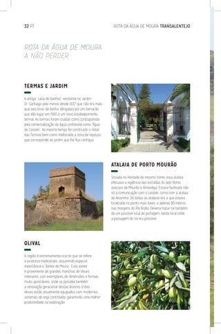 32 PT	 ROTA DA ÁGUA DE MOURA TRANSALENTEJO
ROTA DA ÁGUA DE MOURA
A NÃO PERDER
TERMAS E JARDIM
A antiga “casa de banhos”, existente no Jardim
Dr. Santiago pelo menos desde 1837, que não era mais
que seis tinas de banho abrigadas por um barracão
que dão lugar em 1900 a um novo estabelecimento
termal. As termas foram criadas como contrapartida
pela comercialização da água conhecida como “Água
de Castelo”. Ao mesmo tempo foi construído o Hotel
das Termas bem como melhorada a zona de repouso
que corresponde ao jardim que lhe fica contíguo.
OLIVAL
A região é extremamente rica no que se refere
a produtos tradicionais, assumindo especial
importância o “Azeite de Moura”. Este azeite
é proveniente de grandes manchas de olivais
milenares, com exemplares de dimensões e formas
muito apreciáveis, onde se percebe também
a renovação geracional destas árvores. Estes
olivais estão atualmente equipados com modernos
sistemas de rega controlada, garantindo uma melhor
produtividade na exploração.
ATALAIA DE PORTO MOURÃO
Situada na Herdade do mesmo nome, esta atalaia
efetuava a vigilância das estradas do lado Norte,
acessos de Mourão e Amareleja. Estava facilitada não
só a comunicação com o castelo, como com a atalaia
de Alvarinho. De todas as atalaias era a que estava
localizada no ponto mais baixo, a apenas 80 metros,
nas margens do Rio Ardila. Deveria tratar-se também
de um possível local de portagem, neste local onde
a passagem do rio era possível.
 