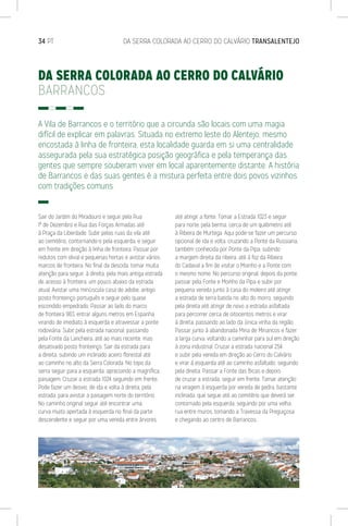 34 PT	 DA SERRA COLORADA AO CERRO DO CALVÁRIO TRANSALENTEJO
DA SERRA COLORADA AO CERRO DO CALVÁRIO
BARRANCOS
A Vila de Barrancos e o território que a circunda são locais com uma magia
difícil de explicar em palavras. Situada no extremo leste do Alentejo, mesmo
encostada à linha de fronteira, esta localidade guarda em si uma centralidade
assegurada pela sua estratégica posição geográfica e pela temperança das
gentes que sempre souberam viver em local aparentemente distante. A história
de Barrancos e das suas gentes é a mistura perfeita entre dois povos vizinhos
com tradições comuns.
Sair do Jardim do Miradouro e seguir pela Rua
1º de Dezembro e Rua das Forças Armadas até
à Praça da Liberdade. Subir pelas ruas da vila até
ao cemitério, contornando-o pela esquerda, e seguir
em frente em direção à linha de fronteira. Passar por
redutos com olival e pequenas hortas e avistar vários
marcos de fronteira. No final da descida, tomar muita
atenção para seguir, à direita, pela mais antiga estrada
de acesso à fronteira, um pouco abaixo da estrada
atual. Avistar uma minúscula casa de adobe, antigo
posto fronteiriço português e seguir pelo quase
escondido empedrado. Passar ao lado do marco
de fronteira 983, entrar alguns metros em Espanha,
virando de imediato à esquerda e atravessar a ponte
rodoviária. Subir pela estrada nacional, passando
pela Fonte da Lancheira, até ao mais recente, mas
desativado posto fronteiriço. Sair da estrada para
a direita, subindo um inclinado aceiro florestal até
ao caminho no alto da Serra Colorada. No topo da
serra seguir para a esquerda, apreciando a magnífica
paisagem. Cruzar a estrada 1024 seguindo em frente.
Pode fazer um desvio, de ida e volta à direita, pela
estrada, para avistar a paisagem norte do território.
No caminho original seguir até encontrar uma
curva muito apertada à esquerda no final da parte
descendente e seguir por uma vereda entre árvores
até atingir a fonte. Tomar a Estrada 1023 e seguir
para norte, pela berma, cerca de um quilómetro até
à Ribeira de Murtega. Aqui pode-se fazer um percurso
opcional de ida e volta, cruzando a Ponte da Russiana,
também conhecida por Ponte da Pipa, subindo
a margem direita da ribeira, até à foz da Ribeira
do Cadaval a fim de visitar o Moinho e a Ponte com
o mesmo nome. No percurso original, depois da ponte,
passar pela Fonte e Moinho da Pipa e subir por
pequena vereda junto à casa do moleiro até atingir
a estrada de terra batida no alto do morro, seguindo
pela direita até atingir de novo a estrada asfaltada
para percorrer cerca de oitocentos metros e virar
à direita, passando ao lado da única vinha da região.
Passar junto à abandonada Mina de Minancos e fazer
a larga curva, voltando a caminhar para sul em direção
à zona industrial. Cruzar a estrada nacional 254
e subir pela vereda em direção ao Cerro do Calvário
e virar à esquerda até ao caminho asfaltado, seguindo
pela direita. Passar a Fonte das Bicas e depois
de cruzar a estrada, seguir em frente. Tomar atenção
na viragem à esquerda por vereda de pedra, bastante
inclinada, que segue até ao cemitério que deverá ser
contornado pela esquerda, seguindo por uma velha
rua entre muros, tomando a Travessa da Preguiçosa
e chegando ao centro de Barrancos.
 