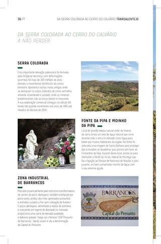 36 PT	 DA SERRA COLORADA AO CERRO DO CALVÁRIO TRANSALENTEJO
SERRA COLORADA
Esta importante elevação paleozoica foi formada
pela Orogenia Hercínica, com deformações
ocorridas há mais de 300 milhões de anos
devidas a movimentos tectónicos da crosta
terrestre. Apresenta rochas muito antigas onde
se destacam os xistos coloridos de cores vermelha,
amarela, esverdeado e azulado, onde os minerais
predominantes são as micas biotite e moscovite.
A sua exploração comercial começou no século XIX,
tendo tido grande incremento nos anos de 1980 até
meados da década de 2000.
ZONA INDUSTRIAL
DE BARRANCOS
Marcada essencialmente pela indústria transformadora
de carnes de porco alentejano, também conhecido por
porco preto, produz dos mais apreciados presuntos
e enchidos curados a frio, sem utilização de fumeiro.
O porco alentejano, alimentado a bolota de azinheira
e crescendo em regime de liberdade no montado,
proporciona uma carne de elevada qualidade
e delicioso paladar. Daqui sai o famoso “DOP Presunto
de Barrancos”, dando assim à vila a denominação
de Capital do Presunto.
FONTE DA PIPA E MOINHO
DA PIPA
Local de grande beleza natural onde, do interior
da serra, brota um veio de água natural que corre
durante todo o ano e é utilizado como água para
beber por muitos habitantes da região. Na fonte foi
colocada uma imagem de Santa Bárbara para proteger
das trovoadas as lavadeiras que outrora iam lavar ao
Fontanário da Pipa. A partir deste local, avista-se para
montante a Ponte do rio (ou ribeira) do Múrtega que
faz a ligação ao Parque de Natureza de Noudar e para
jusante, um bem conservado moinho de água com
o seu enorme açude.
DA SERRA COLORADA AO CERRO DO CALVÁRIO
A NÃO PERDER
 