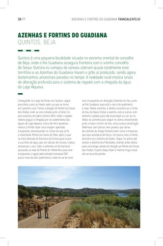 38 PT	 AZENHAS E FORTINS DO GUADIANA TRANSALENTEJO
AZENHAS E FORTINS DO GUADIANA
QUINTOS, BEJA
Quintos é uma pequena localidade situada no extremo oriental do concelho
de Beja, onde o Rio Guadiana assegura fronteira com o vizinho concelho
de Serpa. Outrora os campos de cereais cobriam quase totalmente este
território e as Azenhas do Guadiana moiam o grão aí produzido, sendo agora
testemunhos ancestrais parados no tempo. A realidade rural mostra sinais
de alteração profunda para o sistema de regadio com a chegada da água
do Lago Alqueva.
Começando no Largo da Ponte, em Quintos, seguir
para leste, junto ao ribeiro, pela rua que se torna
em caminho rural. Tomar a direção do Monte da Gravia
dos Pisões onde se vira à direita junto à fonte. Eis
que estamos em pleno terreno fértil, onde o regadio
impera graças à chegada por via subterrânea das
águas do Lago Alqueva. Cerca de mil e duzentos
metros à frente, fazer uma viragem apertada
à esquerda, atravessando as ruínas do que já foi
o importante Monte da Gravia do Meio, após o qual
se inicia descida do Barranco da Gravia para cruzar
a sua linha de água que, em alturas de chuvas, implica
atravessar a vau. Subir a vertente sul do barranco
passando ao lado do Monte do Telheirinho para virar
à esquerda e seguir pela estrada municipal 1067
pouco mais de dois quilómetros, onde se vai de novo
virar à esquerda em direcção à Azenha do Vau, junto
ao Rio Guadiana, que está a cerca de quilómetro
e meio. Neste caminho, à direita, encontra-se a Fonte
do Vau de Baixo. Visitar a azenha, esta e outras, com
extremo cuidado para não escorregar ou cair ao rio.
Voltar ao caminho para seguir rio acima, encontrando
junto a este o Fortim do Vau, uma curiosa construção
defensiva, sem portas nem janelas, que serviu
de controlo de antiga fronteira bem como à travessia
que aqui acontecia de barca. Um pouco mais à frente
encontra-se a Azenha de Quilos. Seguir rio acima até
avistar a Azenha dos Machados, virando antes desta
para uma longa subida em direção ao Monte da Gravia
dos Pisões. A partir daqui fazer o mesmo troço inicial
até ao local de partida.
 
