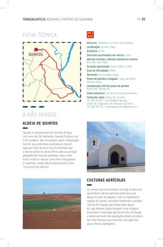 TRANSALENTEJO AZENHAS E FORTINS DO GUADIANA	 PT 39
FICHA TÉCNICA
ALDEIA DE QUINTOS
Situada no extremo leste do Concelho de Beja,
com cerca de 250 habitantes, fazendo fronteira com
o Rio Guadiana. Não há certezas sobre a designação
Quintos, que pode estar associada ao imposto
pago por estas terras à Casa do Infantado que
a teve de posse no século XVII ou pela sua posição
geográfica em local de contendas várias, tanto
entre cristãos e mouros como entre Portugueses
e Espanhóis, sendo referida popularmente como
“os quintos dos infernos”.
CULTURAS AGRÍCOLAS
Os campos que se encontram ao longo do percurso
apresentam culturas agrícolas extensivas que
depois de anos de sequeiro, onde se implantaram
campos de cereais, passaram finalmente a variadas
culturas de irrigação garantidas pelas àguas
do Lago Alqueva, proporcionando novas imagens
do território. A atividade agrícola foi fator de fixação
e desenvolvimento das populações desde os tempos
das Vilas Romanas que estiveram na origem dos
atuais Montes Alentejanos.
Percurso: Azenhas e Fortins do Guadiana
Localização: Quintos, Beja
Distância: 15 km
Desníveis acumulados em metros: 291m
Altitude mínima e altitude máxima em metros:
Mín 50m Máx 158m
Duração aproximada: entre 4:00h a 5:00h
Grau de dificuldade: Médio
Desníveis: Uma subida longa.
Ponto de partida e chegada: Largo da Ponte,
Quintos, Beja
Coordenadas GPS do ponto de partida:
N37º57’49’’ W07º42’19’’
Onde estacionar: No local há estacionamento
Contactos úteis: Posto de Turismo
Tlf. 284 311 913 - turismo@cm-beja.pt
União de Freguesias de Salvada e Quintos:
Tlf. 284 947 114 - ufsalvadaquintos@gmail.com
A NÃO PERDER
 
