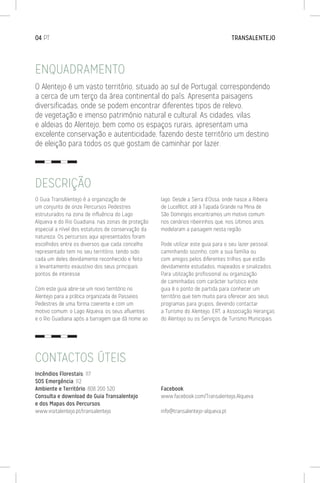 O Guia TransAlentejo é a organização de
um conjunto de onze Percursos Pedestres
estruturados na zona de influência do Lago
Alqueva e do Rio Guadiana, nas zonas de proteção
especial a nível dos estatutos de conservação da
natureza. Os percursos aqui apresentados foram
escolhidos entre os diversos que cada concelho
representado tem no seu território, tendo sido
cada um deles devidamente reconhecido e feito
o levantamento exaustivo dos seus principais
pontos de interesse.
Com este guia abre-se um novo território no
Alentejo para a prática organizada de Passeios
Pedestres de uma forma coerente e com um
motivo comum: o Lago Alqueva, os seus afluentes
e o Rio Guadiana após a barragem que dá nome ao
lago. Desde a Serra d’Ossa, onde nasce a Ribeira
de Lucefécit, até à Tapada Grande na Mina de
São Domingos encontramos um motivo comum
nos cenários ribeirinhos que, nos últimos anos,
modelaram a paisagem nesta região.
Pode utilizar este guia para o seu lazer pessoal,
caminhando sozinho, com a sua família ou
com amigos pelos diferentes trilhos que estão
devidamente estudados, mapeados e sinalizados.
Para utilização profissional ou organização
de caminhadas com carácter turístico este
guia é o ponto de partida para conhecer um
território que tem muito para oferecer aos seus
programas para grupos, devendo contactar
a Turismo do Alentejo, ERT, a Associação Heranças
do Alentejo ou os Serviços de Turismo Municipais.
ENQUADRAMENTO
DESCRIÇÃO
O Alentejo é um vasto território, situado ao sul de Portugal, correspondendo
a cerca de um terço da área continental do país. Apresenta paisagens
diversificadas, onde se podem encontrar diferentes tipos de relevo,
de vegetação e imenso património natural e cultural. As cidades, vilas
e aldeias do Alentejo, bem como os espaços rurais, apresentam uma
excelente conservação e autenticidade, fazendo deste território um destino
de eleição para todos os que gostam de caminhar por lazer.
04 PT	 TRANSALENTEJO
Incêndios Florestais: 117
SOS Emergência: 112
Ambiente e Território: 808 200 520
Consulta e download do Guia Transalentejo
e dos Mapas dos Percursos:
www.visitalentejo.pt/transalentejo
Facebook:
www.facebook.com/Transalentejo.Alqueva
info@transalentejo-alqueva.pt
CONTACTOS ÚTEIS
 