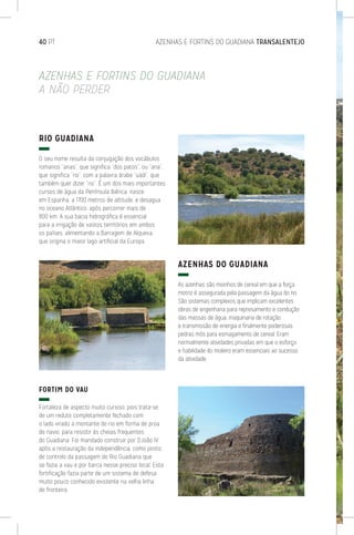 40 PT	 AZENHAS E FORTINS DO GUADIANA TRANSALENTEJO
RIO GUADIANA
O seu nome resulta da conjugação dos vocábulos
romanos “anas”, que significa “dos patos”, ou “ana”,
que significa “rio”, com a palavra árabe “uádi”, que
também quer dizer “rio”. É um dos mais importantes
cursos de água da Península Ibérica, nasce
em Espanha, a 1700 metros de altitude, e desagua
no oceano Atlântico, após percorrer mais de
800 km. A sua bacia hidrográfica é essencial
para a irrigação de vastos territórios em ambos
os países, alimentando a Barragem de Alqueva,
que origina o maior lago artificial da Europa.
FORTIM DO VAU
Fortaleza de aspecto muito curioso, pois trata-se
de um reduto completamente fechado com
o lado virado a montante do rio em forma de proa
de navio, para resistir às cheias frequentes
do Guadiana. Foi mandado construir por D.João IV
após a restauração da independência, como posto
de controlo da passagem do Rio Guadiana que
se fazia a vau e por barca nesse preciso local. Esta
fortificação fazia parte de um sistema de defesa
muito pouco conhecido existente na velha linha
de fronteira.
AZENHAS DO GUADIANA
As azenhas são moinhos de cereal em que a força
motriz é assegurada pela passagem da água do rio.
São sistemas complexos que implicam excelentes
obras de engenharia para represamento e condução
das massas de água, maquinaria de rotação
e transmissão de energia e finalmente poderosas
pedras mós para esmagamento de cereal. Eram
normalmente atividades privadas em que o esforço
e habilidade do moleiro eram essenciais ao sucesso
da atividade.
AZENHAS E FORTINS DO GUADIANA
A NÃO PERDER
 