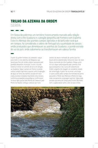 42 PT	 TRILHO DA AZENHA DA ORDEM TRANSALENTEJO
TRILHO DA AZENHA DA ORDEM
SERPA
Em Serpa descobrimos um território historicamente marcado pela relação
direta com o Rio Guadiana e a posição geográfica de fronteira com Espanha.
Este é o Alentejo dos grandes campos agrícolas e do latifúndio rural que,
em tempos, foi considerado o celeiro de Portugal tal a quantidade de cereais
então produzidos que alimentavam as azenhas do Guadiana, a grande estrada
do sul do país, onde sabiamente se transformavam em valiosa farinha.
A partir do jardim fronteiro ao cineteatro, seguir
para norte e virar pela Rua da Abegoaria que
levará para fora do núcleo urbano, passando pelo
pavilhão desportivo municipal. Cruzar a circular
externa e entrar no caminho de terra em direção
ao Guadiana. Seguir sempre em frente cruzando
vastos campos agrícolas e passar junto à captação
de água da Horta dos Banhos situada em local
onde já esteve instalada importante villa romana,
conforme prospeções arqueológicas confirmaram
no local. Após passar pelo Monte da Caldeira e pelo
Monte da Repoila, começar a descer por novo
cenário de olival e montado de azinho que nos
levará até às abandonadas Hortas do Lala e do José
Garcia, avistando já o Rio Guadiana. Chegar junto
ao rio e seguir pela esquerda pelo caminho rural
que acompanha o seu curso até à Azenha da
Ordem, engenho de moagem em excelente estado
de conservação. A partir do rio iniciar uma longa
e suave subida pelos campos de montado de azinho
passando o Monte das Melrinas e Monte do Gago,
onde recuperamos a paisagem agrícola. Seguir pela
estrada que entra em Serpa pela Eira de São Pedro,
com a capela deste santo a dar as boas vindas.
 