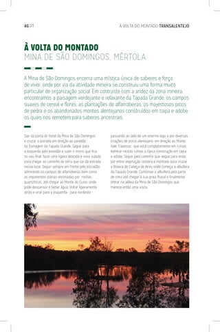 46 PT	 À VOLTA DO MONTADO TRANSALENTEJO
À VOLTA DO MONTADO
MINA DE SÃO DOMINGOS, MÉRTOLA
A Mina de São Domingos encerra uma mística única de saberes e força
de viver, onde por via da atividade mineira se construiu uma forma muito
particular de organização social. Em contraste com a aridez da zona mineira,
encontramos a paisagem verdejante e relaxante da Tapada Grande, os campos
suaves de cereal e flores, as plantações de alfarrobeiras, os majestosos picos
de pedra e os abandonados montes alentejanos construídos em taipa e adobe,
os quais nos remetem para saberes ancestrais.
Sair da porta do Hotel da Mina de São Domingos
e cruzar a estrada em direção ao paredão
da Barragem da Tapada Grande. Seguir para
a esquerda pelo paredão e subir o morro que fica
no seu final, fazer uma ligeira descida e nova subida
para chegar ao caminho de terra que sai da estrada
nesse local. Seguir sempre em frente pelo estradão,
admirando os campos de alfarrobeiras bem como
as imponentes colinas encimadas por rochas
quartzíticas, até chegar ao Monte do Guiso, onde
pode descansar e beber água. Voltar ligeiramente
atrás e virar para a esquerda - para nordeste -
passando ao lado de um enorme lago e por diversas
criações de porco alentejano, em direção ao Monte
Vale Travesso, que está completamente em ruínas.
Admirar nestas ruínas a típica construção em taipa
e adobe. Seguir pelo caminho que segue para leste,
por entre vegetação rasteira e montado para cruzar
a Ribeira de Cabeça de Aires onde começa a albufeira
da Tapada Grande. Contornar a albufeira pela parte
de cima até chegar à sua praia fluvial e finalmente
entrar na aldeia da Mina de São Domingos que
merece então uma visita.
 