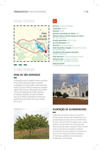 FICHA TÉCNICA
MINA DE SÃO DOMINGOS
A exploração mineira na região foi anterior ao período
romano tendo nessa época algum incremento.
A instalação de um mina moderna neste local, então
deserto, ocorreu em 1858 por iniciativa da companhia
inglesa “Barry  Mason” tendo estado ativa até 1965.
Tratou-se da exploração de um filão subvertical
de sulfuretos complexos, de onde se extraíram
cerca de 25 milhões de toneladas de minério para
aproveitamento de enxofre, cobre, zinco, estanho,
prata e ouro.
PLANTAÇÃO DE ALFARROBEIRAS
A Alfarrobeira (Ceratonia siliqua) é uma árvore
de folha perene originária da mesopotânia e com
grande difusão por toda a bacia do mediterrâneo.
Os seus frutos em forma de vagem escura, quando
maduros, são de enorme valor comercial, pela
farinha produzida a partir da polpa moída e torrada,
muito rica em açúcar e excelente substituto
do chocolate. Das suas sementes é extraída uma
goma rica em hidratos de carbono complexos
com elevadas qualidades como espessante,
estabilizante e emulsionante.
Percurso: À volta do Montado
Localização: Mértola
Distância: 14,5km
Desníveis acumulados em metros: 145m
Altitude mínima e altitude máxima em metros:
Mín 133m Máx 195m
Duração aproximada: 4:00h a 5:00h
Grau de dificuldade: Baixo
Desníveis: Uma subida lligeira
Ponto de partida e chegada: Hotel da Mina de São
Domingos, Mértola
Coordenadas GPS do ponto de partida:
N37º40’13’’ W07º30’07’’
Onde estacionar: Há estacionamento no local
Contactos úteis: Município de Mértola
Tlf. 286 610 100 - geral@cm-mertola.pt
Posto de turismo:
Tlf. 286 610 109 - turismo@cm-mertola.pt
A NÃO PERDER
TRANSALENTEJO À VOLTA DO MONTADO	 PT 47
 