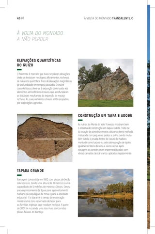 À VOLTA DO MONTADO
A NÃO PERDER
ELEVAÇÕES QUARTZÍTICAS
DO GUIZO
O horizonte é marcado por duas singulares elevações
onde se destacam nos topos afloramentos rochosos
de natureza quartzítica, fruto de elevações magmáticas
de profundidade em tempos passados. O visível
caos de blocos deve-se à exposição continuada aos
elementos atmosféricos erosivos que aprofundaram
as diaclases resultantes da expansão do maciço
rochoso. As suas vertentes e bases estão ocupadas
por explorações agrícolas.
TAPADA GRANDE
Barragem construída em 1882 com blocos de betão
sobrepostos, tendo uma altura de 18 metros e uma
capacidade de 5 milhões de metros cúbicos. Serviu
para represamento de água para aproveitamento
humano da população da mina e para a atividade
industrial. Foi durante o tempo de exploração
mineira uma zona reservada de lazer para
as famílias inglesas que residiam no local. A partir
de 2001 foi instalada uma das mais concorridas
praias fluviais do Alentejo.
CONSTRUÇÃO EM TAIPA E ADOBE
As ruínas do Monte do Vale Travesso mostram bem
o sistema de construção em taipa e adobe. Trata-se
da criação de paredes e muros utilizando terra molhada,
misturada com pequenas pedras e palha, sendo muito
bem batida e pisada dentro de caixas de madeira
montada como taipais ou pela sobreposição de tijolos
igualmente feitos de lama e secos ao sol. Após
secagem as paredes eram impermeabilizadas com
várias camadas de cal branca, aplicadas regularmente.
48 PT	 À VOLTA DO MONTADO TRANSALENTEJO
 