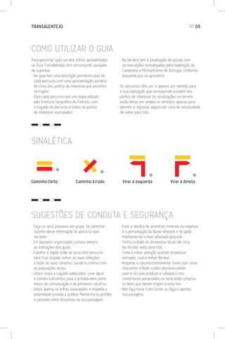 COMO UTILIZAR O GUIA
SUGESTÕES DE CONDUTA E SEGURANÇA
Para percorrer cada um dos trilhos apresentados
no Guia TransAlentejo tem um conjunto alargado
de suportes.
- No guia tem uma descrição pormenorizada de
cada percurso com uma apresentação sumária
de cinco dos pontos de interesse que encontra
no trajeto.
- Para cada percurso tem um mapa editado
pelo Instituto Geográfico do Exército, com
o traçado do percurso e todos os pontos
de interesse assinalados.
- No terreno tem a sinalização de acordo com
as marcações homologadas pela Federação de
Campismo e Montanhismo de Portugal, conforme
esquema que se apresenta.
Os percursos têm um, e apenas um, sentido para
a sua realização que corresponde à ordem dos
pontos de interesse. As sinalizações no terreno
estão feitas em ambos os sentidos, apenas para
permitir o regresso seguro em caso de necessidade
de voltar para trás.
• Faça os seus passeios em grupo. Se caminhar
sozinho deixe informação do percurso que
vai fazer.
• Em passeios organizados cumpra sempre
as indicações dos guias.
• Escolha a região onde se situa este percurso
para ficar alojado, tomar as suas refeições
e fazer as suas compras. Saúde e conviva com
as populações locais.
• Utilize roupa e calçado adequados. Leve água
e comida suficientes para a jornada bem como
meios de comunicação e de primeiros socorros.
• Utilize apenas os trilhos assinalados e respeite a
propriedade privada e pública. Mantenha os portões
e cancelas como encontrou na sua passagem.
• Evite a recolha de amostras minerais ou vegetais
e a perturbação da fauna silvestre e do gado,
mantendo-se o mais afastado possível.
• Tenha cuidado ao atravessar locais de risco.
Na dúvida, volte para trás.
• Tome a maior atenção quando atravessar
estradas, ruas e linhas férreas.
• Respeite a natureza envolvente. Evite usar cores
chocantes e fazer ruídos desnecessários.
• Leve o lixo que produzir e coloque-o nos
contentores apropriados no local onde comprou
os bens que deram origem a esse lixo.
• Não faça lume. Evite fumar ou faça-o apenas
nas paragens.
SINALÉTICA
TRANSALENTEJO	PT 05
 