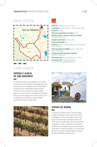 TRANSALENTEJO FANTÁSTICA SERRA D’OSSA	 PT 07
FICHA TÉCNICA
ERMIDA E ALDEIA
DE SÃO GREGÓRIO
O conjunto de ermida rural associado a um conjunto
de casas não é uma situação muito vulgar e terá sido
a forma de criar um rendimento para a conservação
da capela que tem implantação provável durante
o século XV. O seu oráculo é São Gregório Magno,
papa do século VI que de forma dialogante cristianizou
muitos dos cultos pagãos, como seria o caso do culto
Endovélico que se estendia ao longo da Ribeira
de Lucefécit que passa ali bem perto.
VINHAS DE BORBA
Em Borba foi fundada em 1955 a primeira adega
da região do Alentejo, criando assim um incentivo
à plantação da vinha e à produção vinícola, muito
escassa neste território nessa época. Após mais
de 30 anos de trabalho árduo, os Vinhos do Alentejo
começaram a entrar no gosto dos consumidores,
sendo hoje uma referência nacional e internacional.
Desta forma o território de Borba tem como imagem
de marca os vastos campos plantados de videiras
de onde provém tão apreciado néctar.
A NÃO PERDER
Percurso: Fantástica Serra d’Ossa
Localização: Rio de Moinhos – Serra d’Ossa, Borba
Distância: 17,3km
Desníveis acumulados em metros: 428m
Altitude mínima e altitude máxima em metros:
Mín 275m Máx 530 m
Duração aproximada: 6:00h a 7:00h
Grau de dificuldade: Alto
Desníveis: Várias subidas exigentes e uma descida
muito inclinada.
Ponto de partida e chegada: Igreja de São Tiago
de Rio de Moinhos
Coordenadas GPS do ponto de partida:
N38º46’16’’ W07º30’11’’
Onde estacionar: Há estacionamento no local
Contactos úteis: Munícipio de Borba
Tlf. 268 891 630 - gap@cm-borba.pt
 