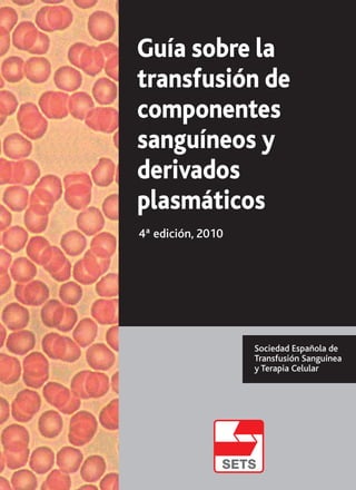 Guía sobre la
transfusión de
componentes
sanguíneos y
derivados
plasmáticos
4ª edición, 2010
Sociedad Española de
Transfusión Sanguínea
y Terapia CelularGuíasobrelatransfusióndecomponentessanguíneosyderivadosplasmáticos
 
