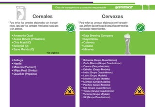 Guía de transgénicos y consumo responsable
                                                                                                                         11
                        Cereales                                                          Cervezas
* Para evitar los cereales elaborados con transgé-                * Para evitar las cervezas elaboradas con transgéni-
  nicos, opta por los cereales mexicanos naturales                  cos, prefiere las cervezas de pequeñas cervecerías
  y sin aditivos.                                                   mexicanas independientes.

   • Amaranto Quali                                                  • Baja Brewing Company
   • Avena Ribero (Proalmex)                                         • Bayernbrau
   • Chia Masil (O)                                                  • Calavera
   • Ezechiel (O)                                                    • Cosaco
   • Sano Mundo (O)                                                  • Minerva
                                      *(O) orgánico


   • Kellogs                                                         •   Bohemia (Grupo Cuauhtémoc)
   • Nestlé                                                          •   Carta Blanca (Grupo Cuauhtémoc)
   • Maizoro (Pepsico)                                               •   Corona (Grupo Modelo)
                                                                     •   Estrella (Grupo Modelo)
   • Milpa Real (Bimbo)
                                                                     •   Indio (Grupo Cuauhtémoc)
   • Quacker (Pepsico)
                                                                     •   León (Grupo Modelo)
                                                                     •   Modelo (Grupo Modelo)
                                                                     •   Montejo (Grupo Modelo)
                                                                     •   Pacífico (Grupo Modelo)
                                                                     •   Sol (Grupo Cuauhtémoc)
                                                                     •   Tecate (Grupo Cuauhtémoc)
                                                                     •   Victoria (Grupo Modelo)
                                                                     •   XX (Grupo Cuauhtémoc)
 