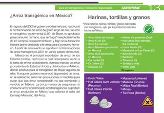 ¿Arroz transgénico en México?
                                       Guía de transgénicos y consumo responsable
                                                                                                                         13
                                                                   Harinas, tortillas y granos
                                                            * Para evitar las harinas, tortillas y granos elaborados
En agosto del 2006 el gobierno norteamericano reconoció       con transgénicos, opta por los productos naturales
la contaminación del arroz de grano largo de ese país con     hechos en México.
el transgénico experimental LL601 de Bayer, no aprobado
para consumo humano, que se “fugó” inexplicablemente           •   Arroz Aires del campo           • Harina de amaranto Quali
de los campos de experimentación y llegó sin autorización      •   Arroz Ki An (O)                 • Hot cakes Tres estrellas
hasta el grano destinado a la venta para el consumo huma-      •   Arroz La merced                   (La moderna)
no. A partir de este evento se reportaron contaminaciones      •   Arroz Morelos (producido        • Loma Bonita (O)
                                                                   en México)                      • Manantial de Las Flores (O)
de arroz transgénico LL601 en varios países del mundo.
                                                               •   Arroz SOS (producido            • Sano Mundo (O)
      México es el principal importador de arroz de los
                                                                   en México)                      • Santiveri
Estados Unidos, razón por la cual Greenpeace se dio a          •   Del Jardín (O)                  • Tofuneza (O)
la tarea de enviar a laboratorio diversas marcas de arroz      •   Dr Oetker (O)                   • Tortillas y más
procedentes de Estados Unidos y distribuidas en México,        •   Ezequiel (O)                    • Verde valle
dando positivo para el transgénico de Bayer algunas de                                              *(O) orgánico
ellas. Aunque el gobierno reconoció la gravedad del tema,
en la realidad no se toman precauciones ni medidas para        • Great Value           • Maizena (Unilever)
evitar que ese arroz contaminado no sea comprado y             • Hot Cakes Aunt Jemina • Maseca (Gruma)
vendido en México. La única manera de asegurarse no              (Pepsico)             • Milpa Real (Bimbo)
consumir arroz contaminado con transgénicos es preferir        • Hot Cakes Pronto      • Minsa
el arroz producido en México que ostenta el sello del            (Unilever)            • Tía Rosa (Bimbo)
Consejo Mexicano del Arroz.
 