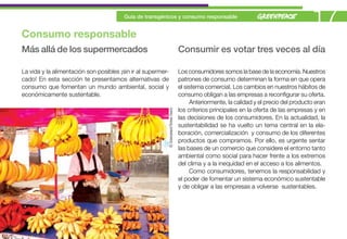 Consumo responsable
                                         Guía de transgénicos y consumo responsable
                                                                                                                                             17
Más allá de los supermercados                                                          Consumir es votar tres veces al día

La vida y la alimentación son posibles ¡sin ir al supermer-                            Los consumidores somos la base de la economía. Nuestros
cado! En esta sección te presentamos alternativas de                                   patrones de consumo determinan la forma en que opera
consumo que fomentan un mundo ambiental, social y                                      el sistema comercial. Los cambios en nuestros hábitos de
económicamente sustentable.                                                            consumo obligan a las empresas a reconfigurar su oferta.
                                                                                            Anteriormente, la calidad y el precio del producto eran
                                                                                       los criterios principales en la oferta de las empresas y en




                                                          © Greenpeace/Teresa Osorio
                                                                                       las decisiones de los consumidores. En la actualidad, la
                                                                                       sustentabilidad se ha vuelto un tema central en la ela-
                                                                                       boración, comercialización y consumo de los diferentes
                                                                                       productos que compramos. Por ello, es urgente sentar
                                                                                       las bases de un comercio que considere el entorno tanto
                                                                                       ambiental como social para hacer frente a los extremos
                                                                                       del clima y a la inequidad en el acceso a los alimentos.
                                                                                            Como consumidores, tenemos la responsabilidad y
                                                                                       el poder de fomentar un sistema económico sustentable
                                                                                       y de obligar a las empresas a volverse sustentables.
 