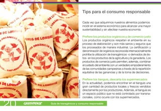 Tips para el consumo responsable

                                                        Cada vez que adquirimos nuestros alimentos podemos
                                                        incidir en el sistema económico para alcanzar una mayor
                                                        sustentabilidad y sin afectear nuestra economía:

                                                        Prefiere los productos orgánicos y de comercio justo
                                                        Los productos orgánicos respetan el ambiente en su
                                                        proceso de elaboración y son más sanos y seguros que
                                                        los procesados de manera industrial. La certificación y
                                                        denominación de orgánicos reconocida internacionalmente
                                                        prohíbe la utilización de transgénicos -o derivados de és-
                                                        tos- en los productos de la agricultura y la ganadería. Los
                                                        productos de comercio justo permiten, además, combinar
                                                        el cuidado del ambiente con un verdadero empoderamiento
                                                        de las comunidades campesinas a través de la repartición
                                                        equitativa de las ganancias y de la toma de decisiones.

                           © Greenpeace/Teresa Osorio   Prefiere los tianguis, descarta los supermercados
                                                        En la actualidad, podemos encontrar en el tianguis una
                                                        gran cantidad de productos locales y frescos vendidos
                                                        directamente por los productores. Además, el tianguis es
                                                        un espacio público que no está controlado por transna-
                                                        cionales, como ocurre con los supermercados.


20   Guía de transgénicos y consumo responsable
 