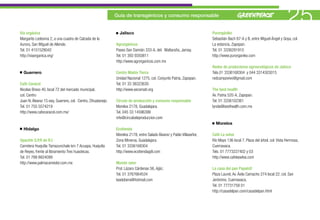 Vía orgánica
                                                              Guía de transgénicos y consumo responsable


                                                                Jalisco                                                Purorgániko
                                                                                                                                                                         25
Margarito Ledesma 2, a una cuadra de Calzada de la                                                                     Sebastián Bach 67-A y B, entre Miguel Ángel y Goya, col.
Aurora, San Miguel de Allende.                                Agrorgánicos                                             La estancia, Zapopan.
Tel. 01 4151528042                                            Paseo San Damián 333-A, del. Maltaraña, Jamay.           Tel. 01 3336291910
http://viaorganica.org/                                       Tel. 01 393 9350811                                      http://www.purorganiko.com
                                                              http://www.agrorganicos.com.mx
                                                                                                                       Redes de productores agroecológicos de Jalisco
  Guerrero                                                    Centro Madre Tierra                                      Tels.01 3336168304 y 044 3314303015
                                                              Unidad Nacional 1275, col. Conjunto Patria, Zapopan.     redcampovivo@gmail.com
Café Caracol                                                  Tel. 01 33 38323630
Nicolas Bravo 40, local 72 del mercado municipal,             http://www.xecomati.org                                  The best health
col. Centro                                                                                                            Av. Patria 520-A, Zapopan.
Juan N. Álvarez 15 esq. Guerrero, col. Centro, Zihuatanejo.   Círculo de producción y consumo responsable              Tel. 01 3336102361
Tel. 01 755 5574219                                           Morelos 2178, Guadalajara.                               lynda@besthealth.com.mx
http://www.cafecaracol.com.mx/                                Tel. 045 33 14596399
                                                              info@circulodeproduccion.com
                                                                                                                         Morelos
  Hidalgo                                                     Ecotienda
                                                              Morelos 2178, entre Salado Álvarez y Pablo Villaseñor,   Café La selva
Upacihh S.P.R de R.I                                          Zona Minerva, Guadalajara.                               Río Mayo 136 local 7, Plaza del árbol, col. Vista Hermosa,
Carretera Huejutla-Tamazunchale km 7 Acuapa, Huejutla         Tel. 01 3336168304                                       Cuernavaca.
de Reyes, frente al libramiento Tres huastecas.               http://www.ecotiendagdl.com                              Tels. 01 7773227402 y 03
Tel. 01 789 8824099                                                                                                    http://www.cafelaselva.com
http://www.palmacamedor.com.mx                                Mundo sano
                                                              Prol. Lázaro Cárdenas 56, Ajijic.                        La casa del pan Papalotl
                                                              Tel. 01 3767664534                                       Plaza Laurel, Av. Ávila Camacho 274 local 22, col. San
                                                              laadobera@hotmail.com                                    Jerónimo, Cuernavaca.
                                                                                                                       Tel. 01 77731758 01
                                                                                                                       http://casadelpan.com/casadelpan.html
 