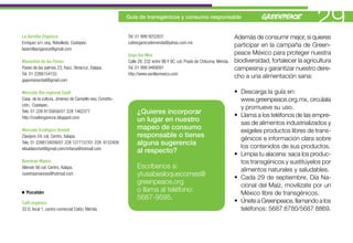 Guía de transgénicos y consumo responsable
                                                                                                                                                          29
La Semilla Orgánica                                      Tel. 01 999 9252831                                            Además de consumir mejor, si quieres
Enríquez s/n, esq. Rebolledo, Coatepec.                  cafeorganicodemerida@yahoo.com.mx
                                                                                                                        participar en la campaña de Green-
lasemillaorganica@gmail.com
                                                         Gaya Vai-Mex                                                   peace México para proteger nuestra
Manantial de las Flores                                  Calle 28, 232 entre 9B Y 9C, col. Prado de Chiburna, Mérida.   biodiversidad, fortalecer la agricultura
Paseo de las palmas 23, fracc. Veracruz, Xalapa.         Tel. 01 999 9469091                                            campesina y garantizar nuestro dere-
Tel. 01 2288154155                                       http://www.vanillamexico.com
                                                                                                                        cho a una alimentación sana:
gapomanantial@gmail.com

Mercado Bio-regional Coatl                                                                                              • Descarga la guía en:
Casa de la cultura, Jiménez de Campillo esq. Constitu-                                                                    www.greenpeace.org.mx, circúlala
ción, Coatepec.
                                                                                                                          y promueve su uso.
Tels. 01 228 8135656/01 228 1462377                           ¿Quieres incorporar                                       • Llama a los teléfonos de las empre-
http://coatlorganicos.blogspot.com
                                                              un lugar en nuestro                                         sas de alimentos industrializados y
Mercado Ecológico Ocelotl                                     mapeo de consumo                                            exígeles productos libres de trans-
Clavijero 24, col. Centro, Xalapa.                            responsable o tienes                                        génicos e información clara sobre
Tels. 01 2288134056/01 228 1277157/01 228 8122409             alguna sugerencia                                           los contenidos de sus productos.
elisablanchet@gmail.com/mifana@hotmail.com
                                                              al respecto?                                              • Limpia tu alacena: saca los produc-
Nuestras Manos                                                                                                            tos transgénicos y sustitúyelos por
Allende 56 col. Centro, Xalapa.                               Escríbenos a:                                               alimentos naturales y saludables.
nuestrasmanoss@hotmail.com                                    ytusabesloquecomes@                                       • Cada 29 de septiembre, Día Na-
                                                              greenpeace.org                                              cional del Maíz, movilízate por un
  Yucatán                                                     o llama al teléfono:                                        México libre de transgénicos.
                                                              5687-9595.                                                • Únete a Greenpeace, llamando a los
Café orgánico
33 D, local 1, centro comercial Colón, Mérida.                                                                            teléfonos: 5687 8780/5687 8869.
 