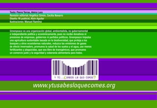 Texto: Pierre Terras, Aleira Lara
Revisión editorial: Angélica Simón, Cecilia Navarro
Diseño: Rt publicid, Atzin Aguilar
Ilustraciones: Manuel Ramírez


Greenpeace es una organización global, ambientalista, no gubernamental
e independiente política y económicamente, pues no recibe donativos ni
presiones de empresas, gobiernos ni partidos políticos. Greenpeace impulsa
una agricultura sustentable basada en la biodiversidad, que proteja a los
bosques y otros ecosistemas naturales, reduzca las emisiones de gases
de efecto invernadero, promueva la salud de los suelos y el agua, use menos
fertilizantes y plaguicidas, que sea libre de transgénicos, que promueva
un comercio justo y la seguridad y soberanía alimentaria para todos.
 
