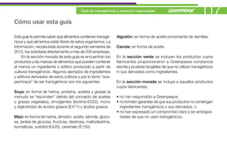 Cómo usar esta guía
                                         Guía de transgénicos y consumo responsable
                                                                                                                   07
Esta guía te permite saber qué alimentos contienen transgé-   Algodón: en forma de aceite proveniente de semillas.
nicos y qué alimentos están libres de estos organismos. La
información, recolectada durante el segundo semestre de       Canola: en forma de aceite.
2010, fue solicitada directamente a más de 200 empresas.
     En la sección morada de esta guía se encuentran los      En la sección verde se incluyen los productos cuyos
productos y las marcas de alimentos que pueden contener       fabricantes proporcionaron a Greenpeace constancia
al menos un ingrediente o aditivo producido a partir de       escrita y pruebas tangibles de que no utilizan transgénicos
cultivos transgénicos. Algunos ejemplos de ingredientes       ni sus derivados como ingredientes.
y aditivos derivados de estos cultivos y por lo tanto “sos-
pechosos” de ser transgénicos son los siguientes:             En la sección morada se incluye a aquellos productos
                                                              cuyos fabricantes:
Soya: en forma de harina, proteína, aceites y grasas (a
menudo se “esconden” detrás del concepto de aceites           • no han respondido a Greenpeace;
o grasas vegetales), emulgentes (lecitina-E322), mono         • no brindan garantías de que sus productos no contengan
y diglicéridos de ácidos grasos (E471) y ácidos grasos.         ingredientes transgénicos o sus derivados, o
                                                              • no han expresado un compromiso claro y sin ambigüe-
Maíz: en forma de harina, almidón, aceite, sémola, gluco-       dades de que no usan transgénicos.
sa, jarabe de glucosa, fructosa, dextrosa, maltodextrina,
isomaltosa, sorbitol (E420), caramelo (E150).
 