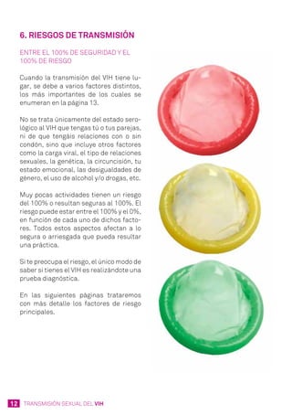 12 TRANSMISIÓN SEXUAL DEL VIH
6. Riesgos de transmisión
Entre el 100% de seguridad y el
100% de riesgo
Cuando la transmisión del VIH tiene lu-
gar, se debe a varios factores distintos,
los más importantes de los cuales se
enumeran en la página 13.
No se trata únicamente del estado sero-
lógico al VIH que tengas tú o tus parejas,
ni de que tengáis relaciones con o sin
condón, sino que incluye otros factores
como la carga viral, el tipo de relaciones
sexuales, la genética, la circuncisión, tu
estado emocional, las desigualdades de
género, el uso de alcohol y/o drogas, etc.
Muy pocas actividades tienen un riesgo
del 100% o resultan seguras al 100%. El
riesgo puede estar entre el 100% y el 0%,
en función de cada uno de dichos facto-
res. Todos estos aspectos afectan a lo
segura o arriesgada que pueda resultar
una práctica.
Si te preocupa el riesgo, el único modo de
saber si tienes el VIH es realizándote una
prueba diagnóstica.
En las siguientes páginas trataremos
con más detalle los factores de riesgo
principales.
 