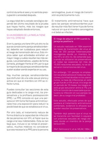 15TRANSMISIÓN SEXUAL DEL VIH
control durante el sexo y no sentirás preo-
cupación o ansiedad después.
La seguridad de tu estado serológico de-
pende del último resultado de la prueba
que hayas hecho, más los riesgos que
hayas adoptado desde entonces.
Si un miembro de la pareja tiene
VIH y el otro no
Si en tu pareja uno tiene VIH y el otro no (lo
que se conoce como pareja serodiscordan-
te), deberéis ser cuidadosos para reducir
el riesgo de transmisión del virus. Esto im-
plica saber qué actividades entrañan un
mayor riesgo y cuáles resultan las más se-
guras. Los preservativos, usados de forma
correcta, protegen frente al VIH, por lo que
la mayoría de las parejas serodiscordantes
suelen acabar siendo expertas en su uso.
Hay muchas parejas serodiscordantes
que disfrutan de una vida sexual plena y
activa sin que el miembro sin VIH se in-
fecte nunca.
Puedes consultar las secciones de esta
guía dedicadas a la carga viral, los pre-
servativos y la profilaxis postexposición
(PPE). La PPE consiste en que una per-
sona sin VIH tome fármacos antirretrovi-
rales tras una exposición para reducir la
posibilidad de que se establezca el virus.
Por otro lado, el tratamiento reduce de
forma drástica la capacidad de infección
de las personas con VIH, al hacer que su
carga viral sea indetectable. Ésta es tan
baja que, incluso si se rompe el preser-
vativo, muchos médicos no consideran
que sea necesaria la PPE para la persona
seronegativa, pues el riesgo de transmi-
sión es prácticamente nulo.
El tratamiento antirretroviral hace que
para las parejas serodiscordantes pue-
da resultar más fácil tener hijos de forma
natural sin que el miembro seronegativo
o el bebé se infecten.
El riesgo de adquirir el VIH cuando tu
pareja es positivo/a
Un estudio realizado en 1994 examinó
las tasas de transmisión del virus en
más de 250 parejas heterosexuales
monógamas donde un miembro te-
nía VIH y el otro no. Se comprobó que,
cuando se utilizaron los preservativos
en todas las ocasiones (en más de
15.000 relaciones sexuales), no se ob-
servaron transmisiones del virus.
Sin embargo, 121 parejas no emplea-
ron los preservativos en todas las rela-
ciones y la mitad de ellas no los usaron
nunca. La tasa de infecciones en este
grupo fue de un 5% anual. A lo largo de
un periodo de 18 meses, los riesgos en
este grupo estuvieron entre el 7% y el
50% en función de lo avanzada que es-
tuviera la infección en sus parejas (es
decir, de su carga viral probable).
Este estudio, efectuado antes de que
existiera el tratamiento antirretroviral
combinado, evidenció lo eficaces que
pueden resultar los preservativos.
También dejó patente que el virus no
se transmite con facilidad ni siquiera
con prácticas sexuales de riesgo ele-
vado donde un miembro de la pareja
tenía el VIH.
(Ref: DeVincenzi V, et al. NEJM, 1994.)
 