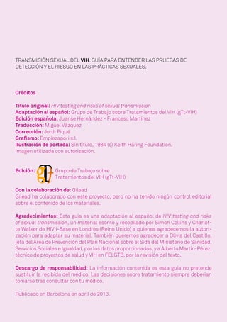 TRANSMISIÓN SEXUAL DEL VIH. GUÍA PARA ENTENDER LAS PRUEBAS DE
DETECCIÓN Y EL RIESGO EN LAS PRÁCTICAS SEXUALES.
Créditos
Título original: HIV testing and risks of sexual transmission
Adaptación al español: Grupo de Trabajo sobre Tratamientos del VIH (gTt-VIH)
Edición española: Juanse Hernández - Francesc Martínez
Traducción: Miguel Vázquez
Corrección: Jordi Piqué
Grafismo: Empiezapori s.l.
Ilustración de portada: Sin título, 1984 (c) Keith Haring Foundation.
Imagen utilizada con autorización.
Edición:
Con la colaboración de: Gilead
Gilead ha colaborado con este proyecto, pero no ha tenido ningún control editorial
sobre el contenido de los materiales.
Agradecimientos: Esta guía es una adaptación al español de HIV testing and risks
of sexual transmission, un material escrito y recopilado por Simon Collins y Charlot-
te Walker de HIV i-Base en Londres (Reino Unido) a quienes agradecemos la autori-
zación para adaptar su material. También queremos agradecer a Olivia del Castillo,
jefa del Área de Prevención del Plan Nacional sobre el Sida del Ministerio de Sanidad,
Servicios Sociales e Igualdad, por los datos proporcionados, y a Alberto Martín-Pérez,
técnico de proyectos de salud y VIH en FELGTB, por la revisión del texto.
Descargo de responsabilidad: La información contenida es esta guía no pretende
sustituir la recibida del médico. Las decisiones sobre tratamiento siempre deberían
tomarse tras consultar con tu médico.
Publicado en Barcelona en abril de 2013.
Grupo de Trabajo sobre
Tratamientos del VIH (gTt-VIH)
 
