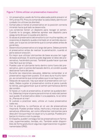 20 TRANSMISIÓN SEXUAL DEL VIH
Figura 7: Cómo utilizar un preservativo masculino
•	 Un preservativo usado de forma adecuada podrá prevenir el
VIH y otras ITS. Procura comprobar la caducidad y abrirlo con
cuidado (no utilices los dientes).
•	 Comprueba si tienes el preservativo en la posición correcta
mirando hacia qué lado se desenrolla.
•	 Los condones tienen un depósito para recoger el semen.
Cuando te lo pongas, deberías apretar ese depósito para
asegurarte de que no queda aire dentro.
•	 Si sacas el preservativo del envoltorio con mucha rapidez, en
ocasiones el depósito queda orientado en el sentido equivo-
cado, por lo que es conveniente que lo compruebes antes de
ponértelo.
•	 Desenrolla el preservativo a lo largo del pene. Debes ponerte
el preservativo antes de realizar la penetración, cuando el
pene está en erección.
•	 Es mejor que utilices lubricantes de base acuosa (en lugar
de base aceitosa). El aceite puede degradar el látex del pre-
servativo, haciéndolo poroso. También puede hacer que sea
más fácil que se rompa.
•	 Puedes usar el lubricante tanto dentro como fuera del pre-
servativo, pero si pones demasiado dentro, el condón puede
deslizarse fuera del pene.
•	 Durante las relaciones sexuales, deberías comprobar si el
preservativo sigue bien puesto. Si el sexo dura mucho tiem-
po, es conveniente que compruebes que no se haya roto.
•	 Después de eyacular, hay que sacar el preservativo con cui-
dado. Debes sujetar el preservativo contra el pene cuando
te retires, para garantizar que el semen permanezca dentro
del condón.
•	 Si haces un nudo al preservativo, el semen se quedará den-
tro. Deberías limpiar el pene para eliminar el resto del semen
que quede. El preservativo debe ir a la papelera, no al retre-
te. ¡Piensa en el mar!
•	 Si vuelves a practicar sexo, utiliza un nuevo preservativo
cada vez.
•	 Con la práctica, tu confianza en el uso de preservativos
mejorará. Puedes probar tallas, hechuras y marcas de pre-
servativos diferentes, así como diferentes lubricantes para
descubrir los que mejor os vayan a ti y tu pareja. Puedes pro-
barlos tú mismo o con tu pareja.
•	 En España, pueden conseguirse los preservativos en farma-
cias, supermercados, tiendas, etc. También están disponi-
bles de forma gratuita en algunas organizaciones no guber-
namentales (ONG).
 