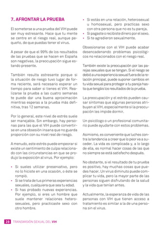 28 TRANSMISIÓN SEXUAL DEL VIH
7. Afrontar la prueba
El someterse a una prueba del VIH puede
ser muy estresante. Hace que tu mente
se centre en el riesgo real, aunque pe-
queño, de que puedas tener el virus.
A pesar de que el 99% de los resultados
de las pruebas que se hacen en España
son negativas, la preocupación sigue es-
tando presente.
También resulta estresante porque si
la situación de riesgo tuvo lugar de for-
ma reciente, será necesario esperar un
tiempo para saber si tienes el VIH. Rea-
lizarse la prueba a las cuatro semanas
te puede dar una buena aproximación
mientras esperas a la prueba más defi-
nitiva, tras 12 semanas.
Por lo general, este nivel de estrés suele
ser manejable. Sin embargo, hay perso-
nas para las que el VIH puede convertir-
se en una obsesión insana que no guarda
proporción con su nivel real de riesgo.
A menudo, este estrés puede empeorar si
existe un sentimiento de culpa relaciona-
do con las circunstancias en que se pro-
dujo la exposición al virus. Por ejemplo:
•	 Si sueles utilizar preservativo, pero
no lo hiciste en una ocasión, o éste se
rompió.
•	 Si se trata de tus primeras experiencias
sexuales, cualquiera que sea tu edad.
•	 Si has probado nuevas experiencias.
Por ejemplo, si eres un hombre que
suele mantener relaciones hetero-
sexuales, pero practicaste sexo con
otro hombre.
•	 Si estás en una relación, heterosexual
u homosexual, pero practicas sexo
con otra persona que no es tu pareja.
•	 Sipagasteorecibistedineroporelsexo.
•	 Si te agredieron sexualmente.
Obsesionarse con el VIH puede acabar
desencadenando problemas psicológi-
cos no relacionados con el riesgo real.
También existe la preocupación por las pa-
rejas sexuales que se tengan. Si el riesgo se
debióaunaexperienciasexualfueradelare-
lación principal, puede suponer cambios en
tu vida sexual para proteger a tu pareja has-
taquetengáislosresultadosdelaprueba.
La preocupación y el estrés pueden cau-
sar síntomas que algunas personas atri-
buyen al VIH, especialmente si la preocu-
pación les impide dormir.
Un psicólogo o un profesional comunita-
rio puede ayudarte con estos problemas.
Asimismo, es conveniente que luches con-
tra la tendencia a creer que lo peor va a su-
ceder. La vida es complicada y, a lo largo
de ella, es normal hacer cosas de las que
no siempre se está satisfecho después.
No obstante, si el resultado de tu prueba
es positivo, hay muchas cosas que pue-
des hacer. Un virus diminuto puede com-
plicar tu vida, pero la mayor parte de las
personas siguen disfrutando de la salud
y la vida que tenían antes.
Actualmente, la esperanza de vida de las
personas con VIH que tienen acceso a
tratamiento es similar a la de una perso-
na sin el virus.
 