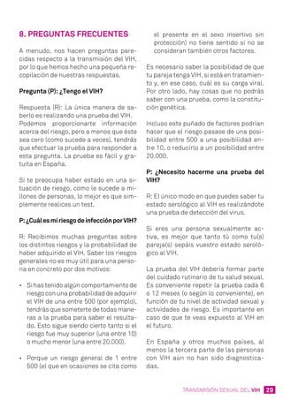 29TRANSMISIÓN SEXUAL DEL VIH
8. Preguntas frecuentes
A menudo, nos hacen preguntas pare-
cidas respecto a la transmisión del VIH,
por lo que hemos hecho una pequeña re-
copilación de nuestras respuestas.
Pregunta (P): ¿Tengo el VIH?
Respuesta (R): La única manera de sa-
berlo es realizando una prueba del VIH.
Podemos proporcionarte información
acerca del riesgo, pero a menos que éste
sea cero (como sucede a veces), tendrás
que efectuar la prueba para responder a
esta pregunta. La prueba es fácil y gra-
tuita en España.
Si te preocupa haber estado en una si-
tuación de riesgo, como le sucede a mi-
llones de personas, lo mejor es que sim-
plemente realices un test.
P:¿CuálesmiriesgodeinfecciónporVIH?
R: Recibimos muchas preguntas sobre
los distintos riesgos y la probabilidad de
haber adquirido el VIH. Saber los riesgos
generales no es muy útil para una perso-
na en concreto por dos motivos:
•	 Si has tenido algún comportamiento de
riesgo con una probabilidad de adquirir
el VIH de una entre 500 (por ejemplo),
tendrás que someterte de todas mane-
ras a la prueba para saber el resulta-
do. Esto sigue siendo cierto tanto si el
riesgo fue muy superior (una entre 10)
o mucho menor (una entre 20.000).
•	 Porque un riesgo general de 1 entre
500 (el que en ocasiones se cita como
el presente en el sexo insertivo sin
protección) no tiene sentido si no se
consideran también otros factores.
Es necesario saber la posibilidad de que
tu pareja tenga VIH, si está en tratamien-
to y, en ese caso, cuál es su carga viral.
Por otro lado, hay cosas que no podrás
saber con una prueba, como la constitu-
ción genética.
Incluso este puñado de factores podrían
hacer que el riesgo pasase de una posi-
bilidad entre 500 a una posibilidad en-
tre 10, o reducirlo a un posibilidad entre
20.000.
P: ¿Necesito hacerme una prueba del
VIH?
R: El único modo en que puedes saber tu
estado serológico al VIH es realizándote
una prueba de detección del virus.
Si eres una persona sexualmente ac-
tiva, es mejor que tanto tú como tu(s)
pareja(s) sepáis vuestro estado seroló-
gico al VIH.
La prueba del VIH debería formar parte
del cuidado rutinario de tu salud sexual.
Es conveniente repetir la prueba cada 6
o 12 meses (o según lo conveniente), en
función de tu nivel de actividad sexual y
actividades de riesgo. Es importante en
caso de que te veas expuesto al VIH en
el futuro.
En España y otros muchos países, al
menos la tercera parte de las personas
con VIH aún no han sido diagnostica-
das.
 