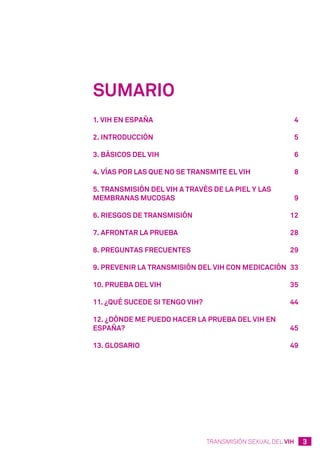 3TRANSMISIÓN SEXUAL DEL VIH
Sumario
1. VIH en España	 4
2. Introducción	 5
3. Básicos del VIH	 6
4. Vías por las que no se transmite el VIH	 8
5. Transmisión del VIH a través de la piel y las
membranas mucosas	 9
6. Riesgos de transmisión	 12
7. Afrontar la prueba	 28
8. Preguntas frecuentes	 29
9. Prevenir la transmisión del VIH con medicación 	33
10. Prueba del VIH	 35
11. ¿Qué sucede si tengo VIH?	 44
12. ¿Dónde me puedo hacer la prueba del VIH en
España?	 45
13. Glosario	 49
 