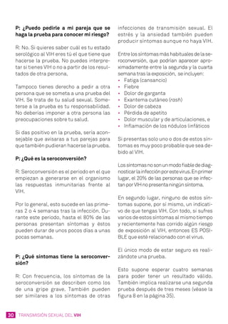 30 TRANSMISIÓN SEXUAL DEL VIH
P: ¿Puedo pedirle a mi pareja que se
haga la prueba para conocer mi riesgo?
R: No. Si quieres saber cuál es tu estado
serológico al VIH eres tú el que tiene que
hacerse la prueba. No puedes interpre-
tar si tienes VIH o no a partir de los resul-
tados de otra persona.
Tampoco tienes derecho a pedir a otra
persona que se someta a una prueba del
VIH. Se trata de tu salud sexual. Some-
terse a la prueba es tu responsabilidad.
No deberías imponer a otra persona las
preocupaciones sobre tu salud.
Si das positivo en la prueba, sería acon-
sejable que avisaras a tus parejas para
que también pudieran hacerse la prueba.
P: ¿Qué es la seroconversión?
R: Seroconversión es el periodo en el que
empiezan a generarse en el organismo
las respuestas inmunitarias frente al
VIH.
Por lo general, esto sucede en las prime-
ras 2 o 4 semanas tras la infección. Du-
rante este periodo, hasta el 80% de las
personas presentan síntomas y éstos
pueden durar de unos pocos días a unas
pocas semanas.
P: ¿Qué síntomas tiene la seroconver-
sión?
R: Con frecuencia, los síntomas de la
seroconversión se describen como los
de una gripe grave. También pueden
ser similares a los síntomas de otras
infecciones de transmisión sexual. El
estrés y la ansiedad también pueden
producir síntomas aunque no haya VIH.
Entrelossíntomasmáshabitualesdelase-
roconversión, que podrían aparecer apro-
ximadamente entre la segunda y la cuarta
semana tras la exposición, se incluyen:
•	 Fatiga (cansancio)
•	 Fiebre
•	 Dolor de garganta
•	 Exantema cutáneo (rash)
•	 Dolor de cabeza
•	 Pérdida de apetito
•	 Dolor muscular y de articulaciones, e
•	 Inflamación de los nódulos linfáticos
Si presentas solo uno o dos de estos sín-
tomas es muy poco probable que sea de-
bido al VIH.
Lossíntomasnosonunmodofiabledediag-
nosticarlainfecciónporestevirus.Enprimer
lugar, el 20% de las personas que se infec-
tanporVIHnopresentaningúnsíntoma.
En segundo lugar, ninguno de estos sín-
tomas supone, por sí mismo, un indicati-
vo de que tengas VIH. Con todo, si sufres
varios de estos síntomas al mismo tiempo
y recientemente has corrido algún riesgo
de exposición al VIH, entonces ES POSI-
BLE que esté relacionado con el virus.
El único modo de estar seguro es reali-
zándote una prueba.
Esto supone esperar cuatro semanas
para poder tener un resultado válido.
También implica realizarse una segunda
prueba después de tres meses (véase la
figura 8 en la página 35).
 
