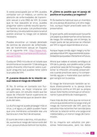 31TRANSMISIÓN SEXUAL DEL VIH
Si estás preocupado por el VIH, puedes
contactar con un médico, un centro de
atención de enfermedades de transmi-
sión sexual o una ONG de VIH. Si crees
que te has expuesto al virus, puedes
preguntar sobre cuándo resulta oportu-
no hacerse la prueba. Los profesionales
sanitarios y los educadores para la salud
podrán analizar tu riesgo con el detalle
necesario.
Puedes encontrar un listado detallado
de centros de atención de enfermeda-
des de transmisión sexual en España
en el siguiente link: http://www.msc.
es/campannas/campanas06/salud-
sexual15.htm
Cualquier ONG incluida en el listado que
encontrarás en la sección 12 de esta guía
podrá ofrecerte información sobre cual-
quier pregunta que puedas tener sobre
la prueba del VIH.
P: ¿Lavarse después de la relación se-
xual reduce el riesgo de infección?
R: No. Si entras en contacto con flui-
dos genitales, es mejor limpiarse con
un paño seco. Un estudio reveló que las
tasas de infección fueron superiores en
el caso de personas que se lavaron des-
pués del sexo.
La ducha vaginal puede propagar más el
virus, y el agua y el jabón pueden hacer
que una membrana vulnerable sea una
barrera aún más fácil de atravesar.
El zumo de limón o de lima, incluso dilui-
do, aumenta el riesgo de transmisión del
virus, ya que produce daño en los tejidos.
P: ¿Cómo es posible que mi pareja dé
positivo en la prueba y yo negativo?
R: Es bastante habitual que un miembro
de una pareja dé positivo y el otro nega-
tivo, aunque hayan practicado sexo sin
preservativo.
Engranparte,estoseexplicaporlasuerte
y el papel que desempeñan otros factores
de riesgo. Sin embargo, con el tiempo, la
mayor parte de las personas se infectan
por VIH si siguen exponiéndose al virus.
Aunque hayas corrido algún riesgo y no ha-
yasadquiridoelVIH,sigueexistiendolaposi-
bilidaddequepuedasinfectarteenelfuturo.
Ahora que sabes el estado serológico al
VIH de tu pareja, aún podéis estar juntos
y practicar sexo de forma segura. Puedes
evitar la infección utilizando preservati-
vos cuando practicas sexo y no compar-
tiendo agujas o materiales que conten-
gan sangre con tu pareja.
El riesgo de transmisión también se re-
duce drásticamente si tu pareja toma
tratamiento contra el VIH por su propia
salud. Este hecho constituye un emocio-
nante nuevo ámbito de investigación.
Hace más de diez años que se conoce el
vínculo que existe entre la carga viral y el
riesgo de transmisión del VIH, pero los
estudios más recientes han servido para
reforzar la relación entre una carga viral
indetectable y un menor riesgo de trans-
misión.
En su mayoría son estudios con per-
sonas heterosexuales, pero los datos
 