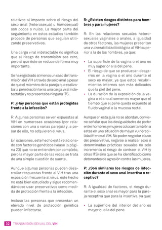 32 TRANSMISIÓN SEXUAL DEL VIH
relativos al impacto sobre el riesgo del
sexo anal (heterosexual u homosexual)
son pocos o nulos. La mayor parte del
seguimiento en estos estudios también
procede de personas que seguían utili-
zando preservativos.
Una carga viral indetectable no significa
que el riesgo de transmisión sea cero,
pero sí que éste se reduce de forma muy
importante.
Seharegistradoalmenosuncasodetrans-
misión del VIH a través de sexo anal a pesar
de que el miembro de la pareja que realiza-
balapenetraciónteníaunacargaviralinde-
tectable y no presentaba ninguna ITS.
P: ¿Hay personas que están protegidas
frente a la infección?
R: Algunas personas se ven expuestas al
VIH en numerosas ocasiones (por rela-
ciones con una o varias parejas) y, a pe-
sar de ello, no adquieren el virus.
En ocasiones, este hecho está relaciona-
do con factores genéticos (véase la pági-
na 23) que no se entienden por completo,
pero la mayor parte de las veces se trata
de una simple cuestión de suerte.
Aunque algunas personas pueden desa-
rrollar respuestas frente al VIH tras una
exposición frecuente al virus, este hecho
no está bien estudiado y sigue recomen-
dándose usar preservativos como medi-
da de protección frente a la infección.
Incluso las personas que presentan un
elevado nivel de protección genética
pueden infectarse.
R: ¿Existen riesgos distintos para hom-
bres y para mujeres?
R: En las relaciones sexuales hetero-
sexuales vaginales o anales, a igualdad
de otros factores, las mujeres presentan
una vulnerabilidad biológica al VIH supe-
rior a la de los hombres, ya que:
•	 La superficie de la vagina o el ano es
muy superior a la del pene.
•	 El riesgo de que se produzcan desga-
rros en la vagina o el ano durante el
sexo es mayor, ya que estos recubri-
mientos internos son más delicados
que la piel del pene.
•	 La duración de la exposición de la va-
gina o el ano al semen es mayor que el
tiempo que el pene queda expuesto al
fluido vaginal o la mucosa rectal.
Aunque en esta guía no se abordan, convie-
ne señalar que las desigualdades de poder
entrehombresymujerescolocantambiéna
estas en una situación de mayor vulnerabi-
lidad frente al VIH. No poder negociar el uso
del preservativo, negarse a realizar sexo o
determinadas prácticas sexuales no solo
incrementa el riesgo de contraer el VIH (y
otras ITS) sino que se ha identificado como
detonantes de agresión contra las mujeres.
P: ¿Son similares los riesgos de infec-
ción durante el sexo anal insertivo o re-
ceptivo?
R: A igualdad de factores, el riesgo du-
rante el sexo anal es mayor para la pare-
ja receptiva que para la insertiva, ya que:
•	 La superficie del interior del ano es
mayor que la del pene.
 